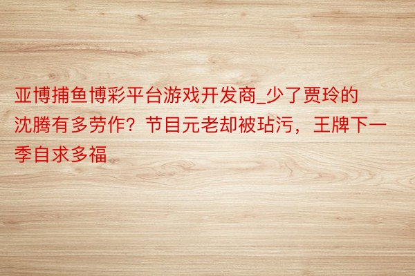 亚博捕鱼博彩平台游戏开发商_少了贾玲的沈腾有多劳作？节目元老却被玷污，王牌下一季自求多福