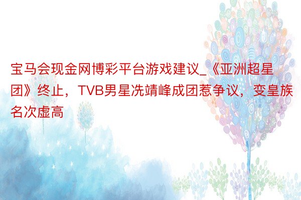 宝马会现金网博彩平台游戏建议_《亚洲超星团》终止，TVB男星冼靖峰成团惹争议，变皇族名次虚高