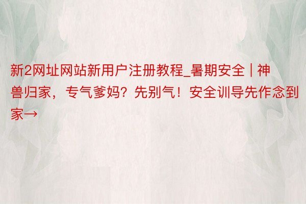 新2网址网站新用户注册教程_暑期安全 | 神兽归家，专气爹妈？先别气！安全训导先作念到家→