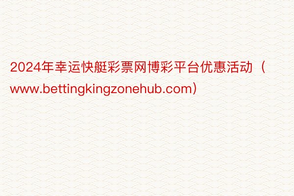 2024年幸运快艇彩票网博彩平台优惠活动（www.bettingkingzonehub.com）