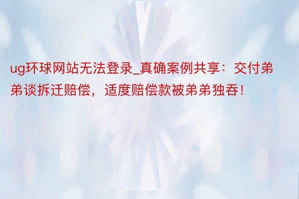 ug环球网站无法登录_真确案例共享：交付弟弟谈拆迁赔偿，适度赔偿款被弟弟独吞！
