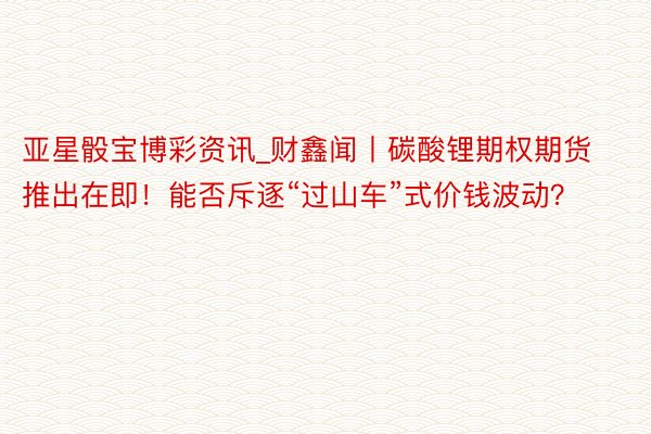 亚星骰宝博彩资讯_财鑫闻丨碳酸锂期权期货推出在即！能否斥逐“过山车”式价钱波动？