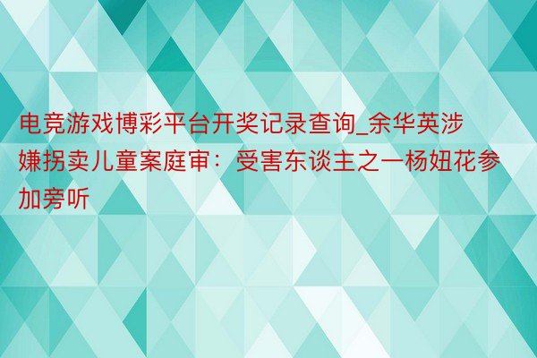 电竞游戏博彩平台开奖记录查询_余华英涉嫌拐卖儿童案庭审：受害东谈主之一杨妞花参加旁听