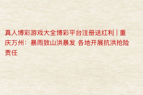 真人博彩游戏大全博彩平台注册送红利 | 重庆万州：暴雨致山洪暴发 各地开展抗洪抢险责任