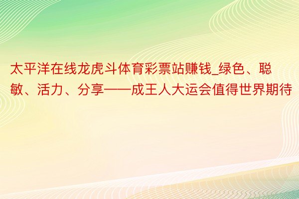 太平洋在线龙虎斗体育彩票站赚钱_绿色、聪敏、活力、分享——成王人大运会值得世界期待