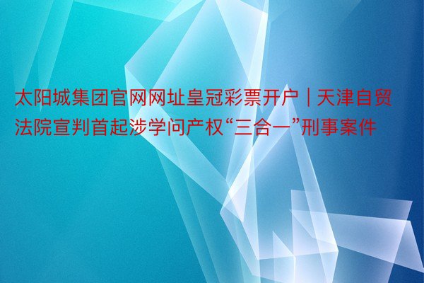 太阳城集团官网网址皇冠彩票开户 | 天津自贸法院宣判首起涉学问产权“三合一”刑事案件