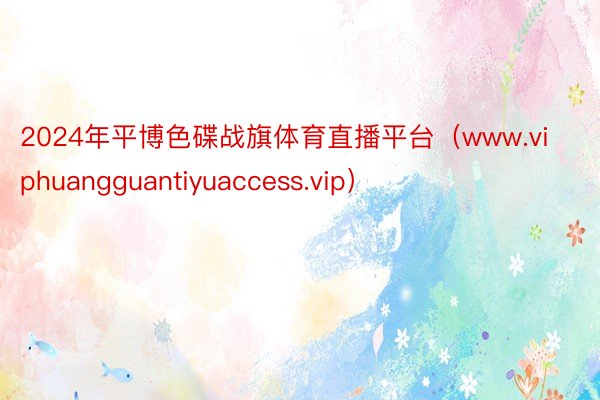2024年平博色碟战旗体育直播平台（www.viphuangguantiyuaccess.vip）