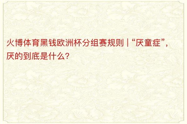火博体育黑钱欧洲杯分组赛规则 | “厌童症”，厌的到底是什么？