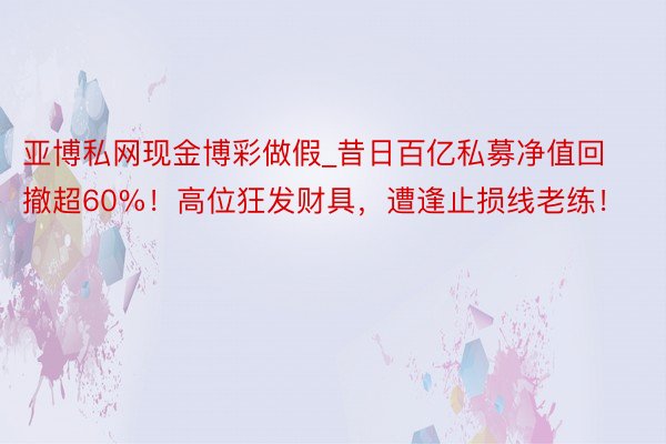 亚博私网现金博彩做假_昔日百亿私募净值回撤超60%！高位狂发财具，遭逢止损线老练！