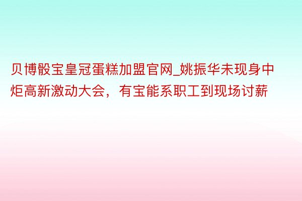 贝博骰宝皇冠蛋糕加盟官网_姚振华未现身中炬高新激动大会，有宝能系职工到现场讨薪