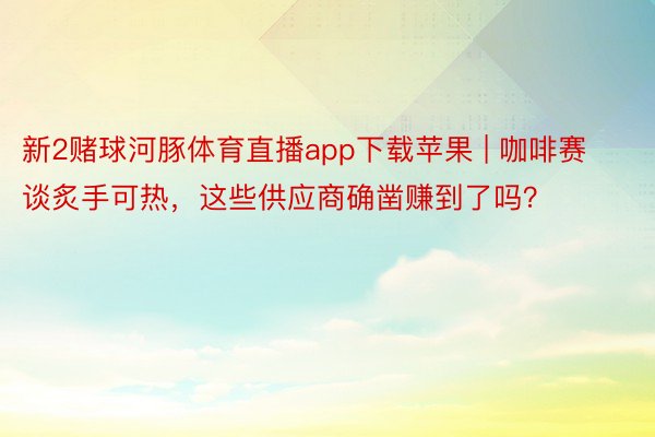 新2赌球河豚体育直播app下载苹果 | 咖啡赛谈炙手可热，这些供应商确凿赚到了吗？