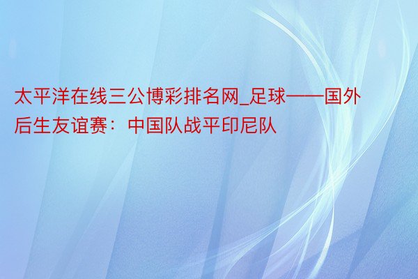 太平洋在线三公博彩排名网_足球——国外后生友谊赛：中国队战平印尼队