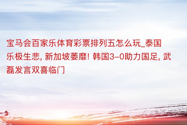宝马会百家乐体育彩票排列五怎么玩_泰国乐极生悲, 新加坡萎靡! 韩国3-0助力国足, 武磊发言双喜临门