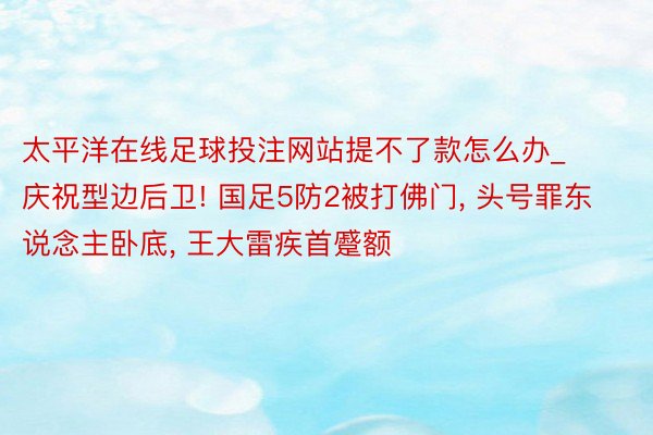 太平洋在线足球投注网站提不了款怎么办_庆祝型边后卫! 国足5防2被打佛门, 头号罪东说念主卧底, 王大雷疾首蹙额