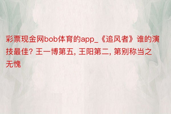 彩票现金网bob体育的app_《追风者》谁的演技最佳? 王一博第五, 王阳第二, 第别称当之无愧