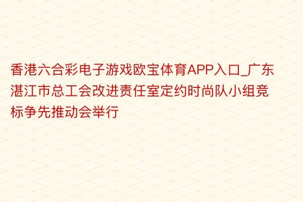 香港六合彩电子游戏欧宝体育APP入口_广东湛江市总工会改进责任室定约时尚队小组竞标争先推动会举行