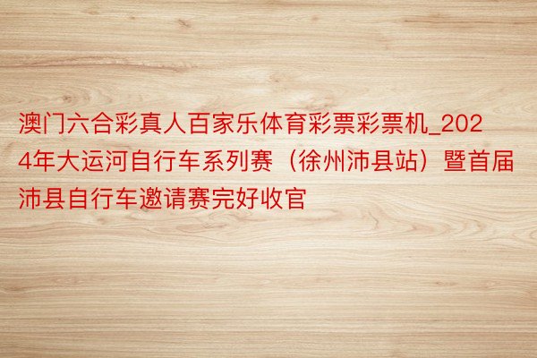 澳门六合彩真人百家乐体育彩票彩票机_2024年大运河自行车系列赛（徐州沛县站）暨首届沛县自行车邀请赛完好收官