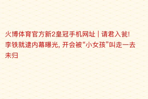 火博体育官方新2皇冠手机网址 | 请君入瓮! 李铁就逮内幕曝光, 开会被“小女孩”叫走一去未归
