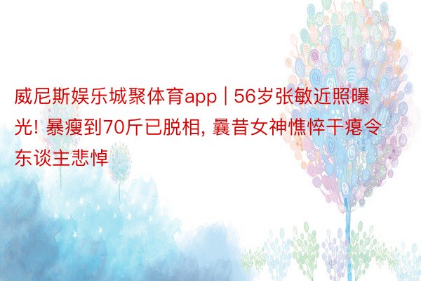 威尼斯娱乐城聚体育app | 56岁张敏近照曝光! 暴瘦到70斤已脱相, 曩昔女神憔悴干瘪令东谈主悲悼