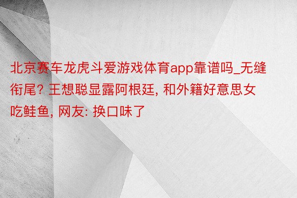 北京赛车龙虎斗爱游戏体育app靠谱吗_无缝衔尾? 王想聪显露阿根廷, 和外籍好意思女吃鲑鱼, 网友: 换口味了