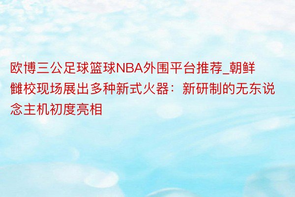 欧博三公足球篮球NBA外围平台推荐_朝鲜雠校现场展出多种新式火器：新研制的无东说念主机初度亮相