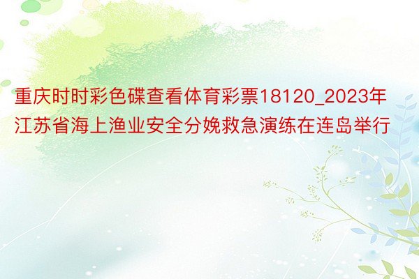 重庆时时彩色碟查看体育彩票18120_2023年江苏省海上渔业安全分娩救急演练在连岛举行