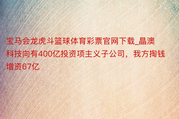 宝马会龙虎斗篮球体育彩票官网下载_晶澳科技向有400亿投资项主义子公司，我方掏钱增资67亿
