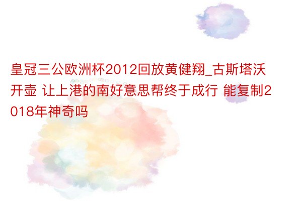 皇冠三公欧洲杯2012回放黄健翔_古斯塔沃开壶 让上港的南好意思帮终于成行 能复制2018年神奇吗
