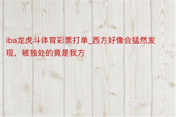 iba龙虎斗体育彩票打单_西方好像会猛然发现，被独处的竟是我方