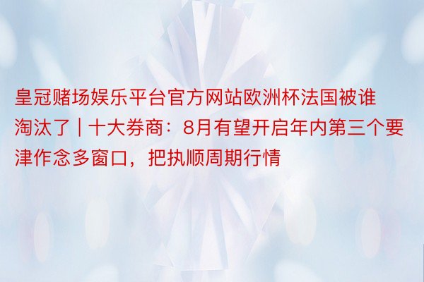 皇冠赌场娱乐平台官方网站欧洲杯法国被谁淘汰了 | 十大券商：8月有望开启年内第三个要津作念多窗口，把执顺周期行情