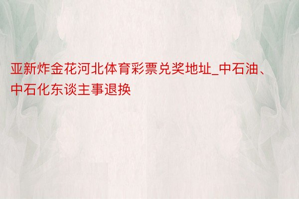 亚新炸金花河北体育彩票兑奖地址_中石油、中石化东谈主事退换