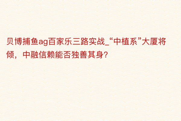 贝博捕鱼ag百家乐三路实战_“中植系”大厦将倾，中融信赖能否独善其身？