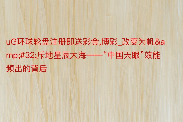 uG环球轮盘注册即送彩金,博彩_改变为帆&#32;斥地星辰大海——“中国天眼”效能频出的背后
