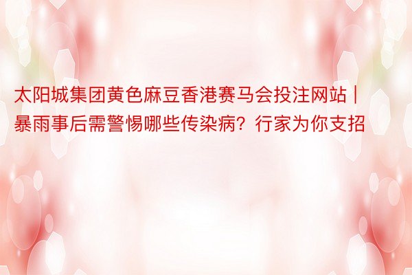 太阳城集团黄色麻豆香港赛马会投注网站 | 暴雨事后需警惕哪些传染病？行家为你支招