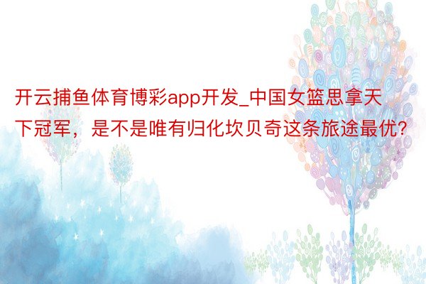 开云捕鱼体育博彩app开发_中国女篮思拿天下冠军，是不是唯有归化坎贝奇这条旅途最优？