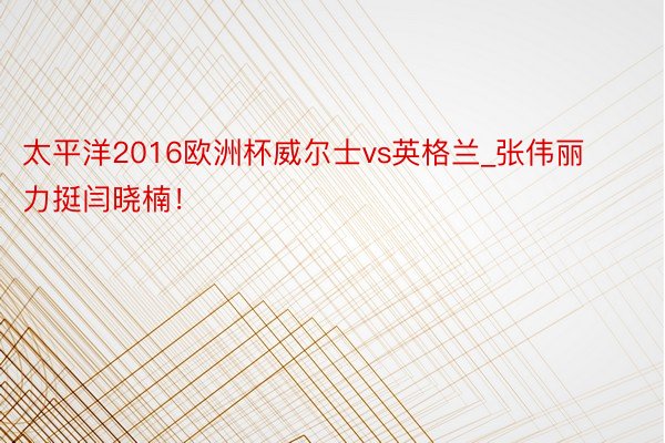 太平洋2016欧洲杯威尔士vs英格兰_张伟丽力挺闫晓楠！