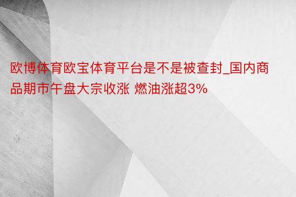 欧博体育欧宝体育平台是不是被查封_国内商品期市午盘大宗收涨 燃油涨超3%