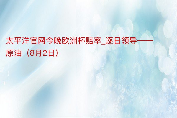 太平洋官网今晚欧洲杯赔率_逐日领导——原油（8月2日）
