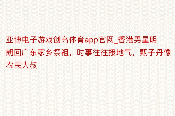 亚博电子游戏创高体育app官网_香港男星明朗回广东家乡祭祖，时事往往接地气，甄子丹像农民大叔