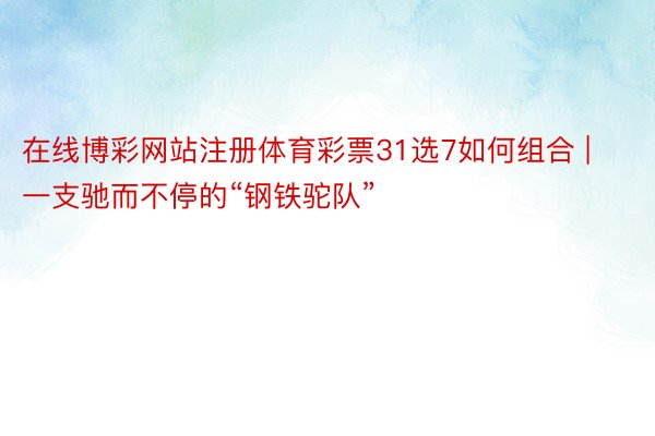 在线博彩网站注册体育彩票31选7如何组合 | 一支驰而不停的“钢铁驼队”