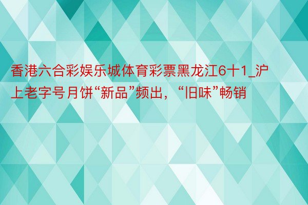 香港六合彩娱乐城体育彩票黑龙江6十1_沪上老字号月饼“新品”频出，“旧味”畅销