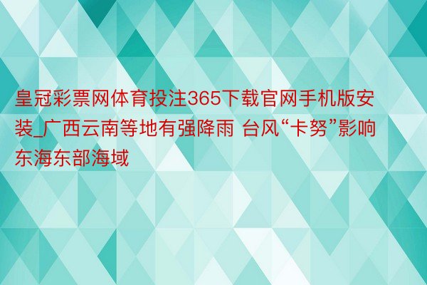 皇冠彩票网体育投注365下载官网手机版安装_广西云南等地有强降雨 台风“卡努”影响东海东部海域