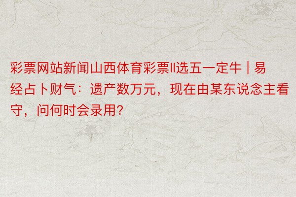 彩票网站新闻山西体育彩票ll选五一定牛 | 易经占卜财气：遗产数万元，现在由某东说念主看守，问何时会录用?