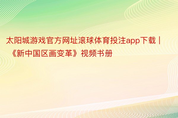 太阳城游戏官方网址滚球体育投注app下载 | 《新中国区画变革》视频书册