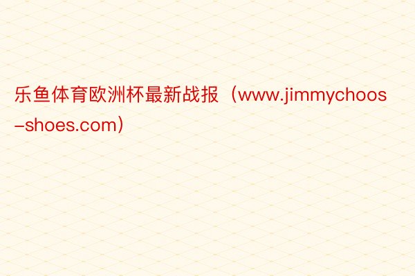 乐鱼体育欧洲杯最新战报（www.jimmychoos-shoes.com）