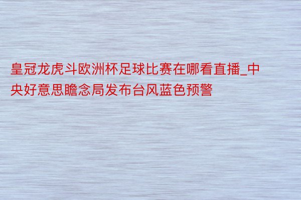 皇冠龙虎斗欧洲杯足球比赛在哪看直播_中央好意思瞻念局发布台风蓝色预警