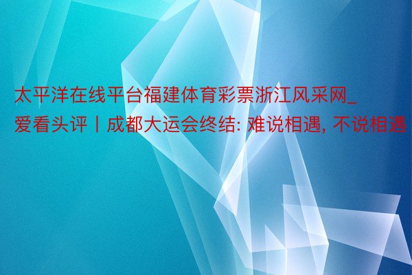 太平洋在线平台福建体育彩票浙江风采网_爱看头评丨成都大运会终结: 难说相遇， 不说相遇