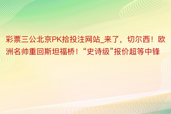 彩票三公北京PK拾投注网站_来了，切尔西！欧洲名帅重回斯坦福桥！“史诗级”报价超等中锋