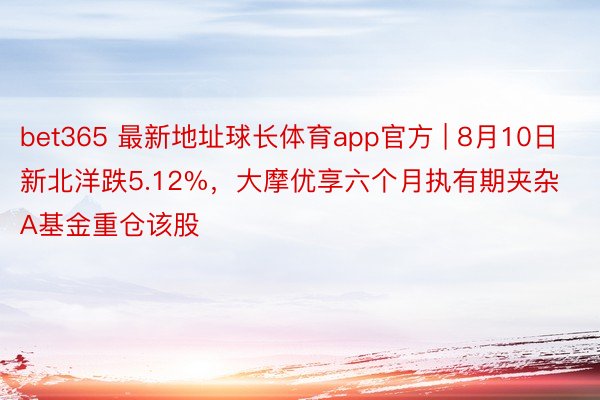 bet365 最新地址球长体育app官方 | 8月10日新北洋跌5.12%，大摩优享六个月执有期夹杂A基金重仓该股