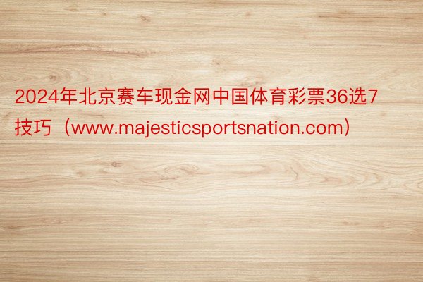 2024年北京赛车现金网中国体育彩票36选7技巧（www.majesticsportsnation.com）